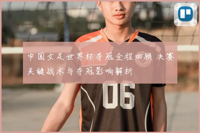 中国女足世界杯夺冠全程回顾 决赛关键战术与夺冠影响解析