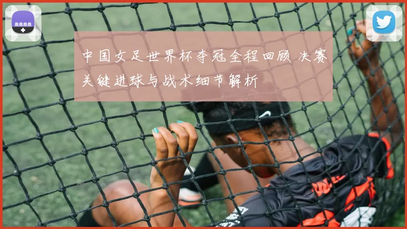 中国女足世界杯夺冠全程回顾 决赛关键进球与战术细节解析